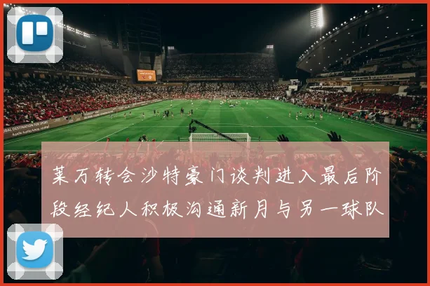 莱万转会沙特豪门谈判进入最后阶段经纪人积极沟通新月与另一球队