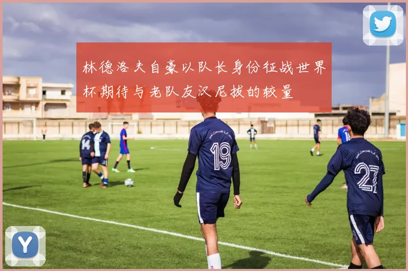 林德洛夫自豪以队长身份征战世界杯期待与老队友汉尼拔的较量