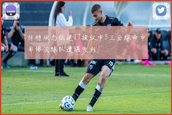 怀特状态低迷17投仅中5三分球命中率惨淡球队遭遇失利