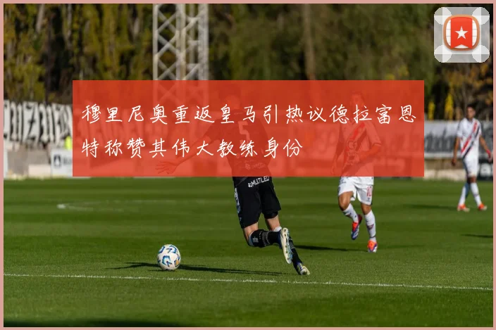 穆里尼奥重返皇马引热议德拉富恩特称赞其伟大教练身份