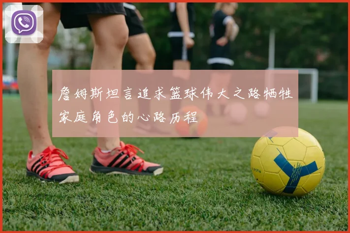 詹姆斯坦言追求篮球伟大之路牺牲家庭角色的心路历程
