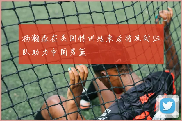 杨瀚森在美国特训结束后将及时归队助力中国男篮