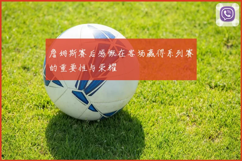 詹姆斯赛后感慨在客场赢得系列赛的重要性与荣耀