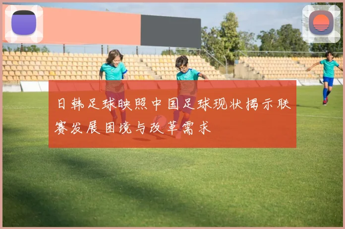 日韩足球映照中国足球现状揭示联赛发展困境与改革需求