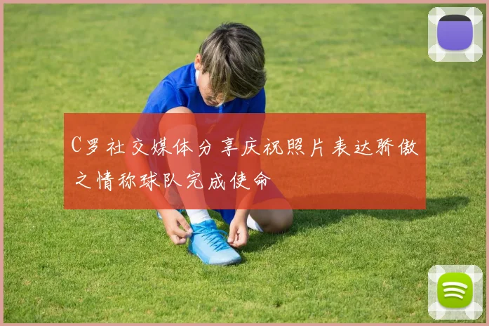 C罗社交媒体分享庆祝照片表达骄傲之情称球队完成使命