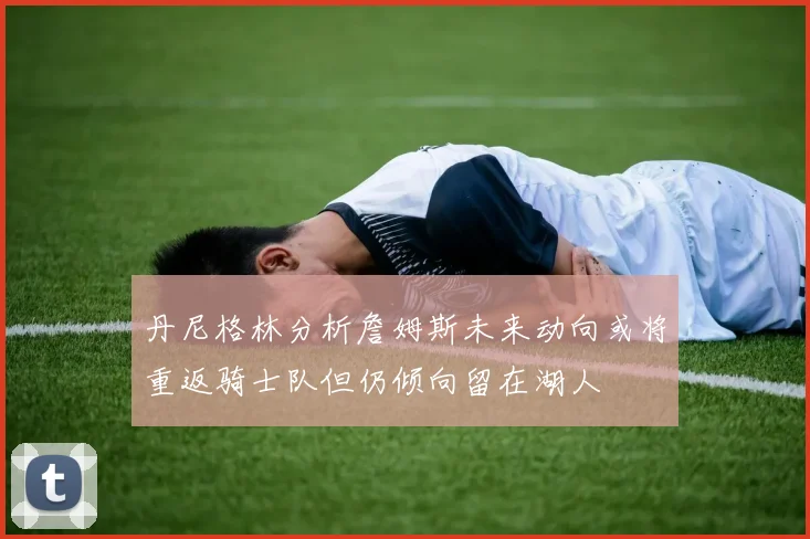 丹尼格林分析詹姆斯未来动向或将重返骑士队但仍倾向留在湖人