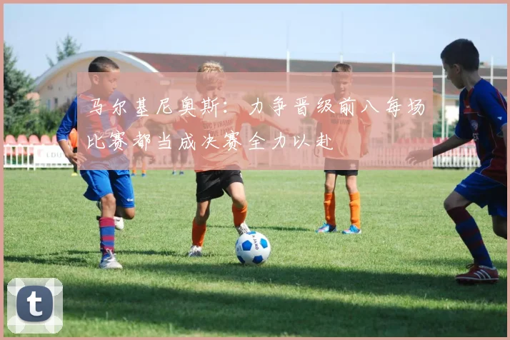 马尔基尼奥斯：力争晋级前八每场比赛都当成决赛全力以赴