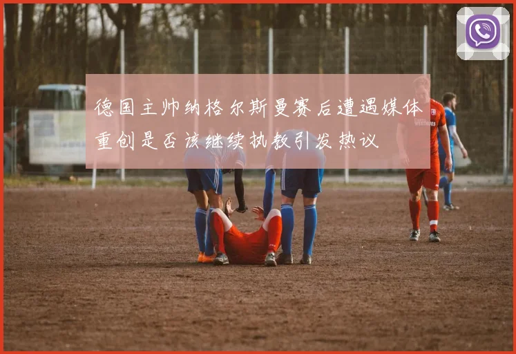 德国主帅纳格尔斯曼赛后遭遇媒体重创是否该继续执教引发热议