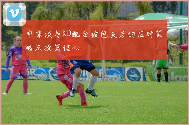 申京谈与KD配合被包夹后的应对策略及投篮信心