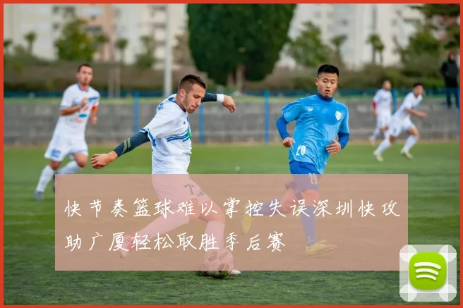 快节奏篮球难以掌控失误深圳快攻助广厦轻松取胜季后赛