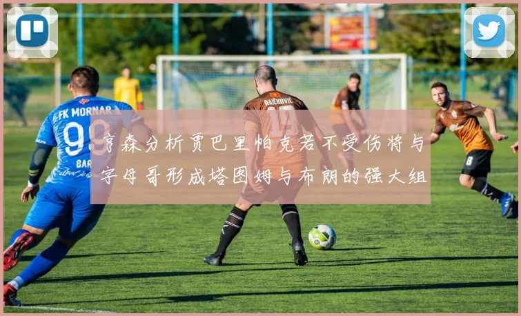 亨森分析贾巴里帕克若不受伤将与字母哥形成塔图姆与布朗的强大组合