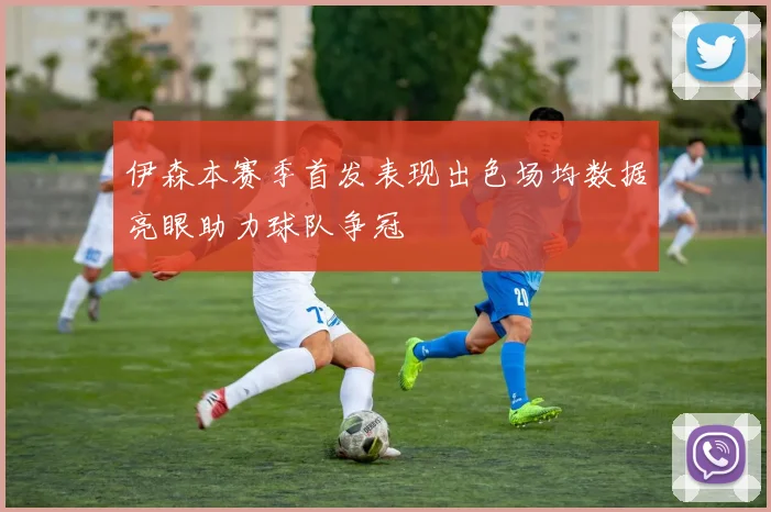 伊森本赛季首发表现出色场均数据亮眼助力球队争冠