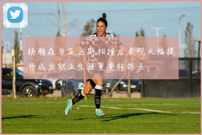 杨瀚森与亚当斯相撞后表现大幅提升成为职业生涯重要转折点