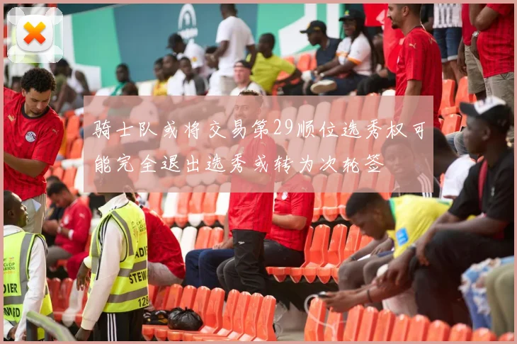 骑士队或将交易第29顺位选秀权可能完全退出选秀或转为次轮签