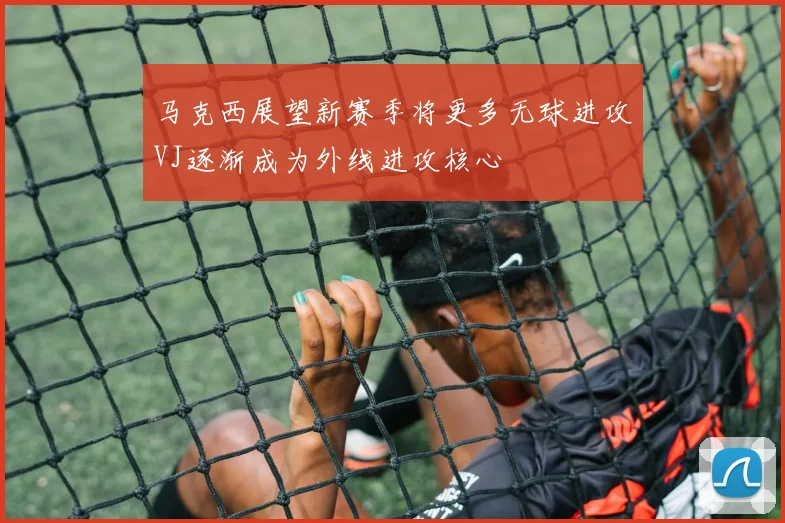 马克西展望新赛季将更多无球进攻VJ逐渐成为外线进攻核心
