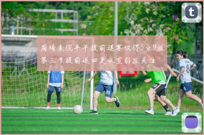 周琦表现平平提前退赛仅得5分9板第三节提前返回更衣室引发关注