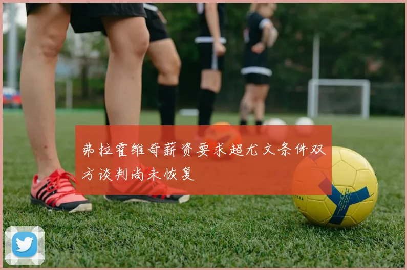 弗拉霍维奇薪资要求超尤文条件双方谈判尚未恢复