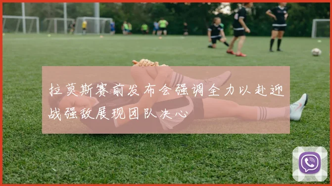 拉莫斯赛前发布会强调全力以赴迎战强敌展现团队决心