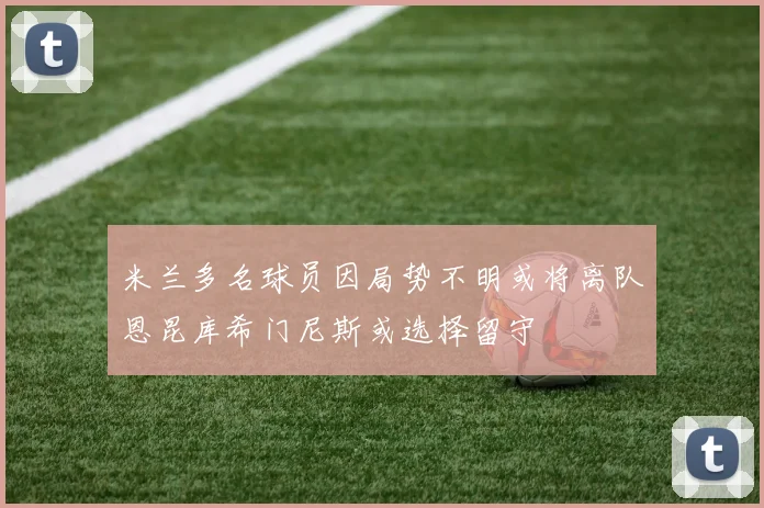 米兰多名球员因局势不明或将离队恩昆库希门尼斯或选择留守