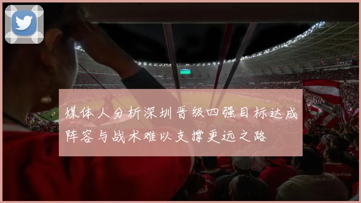 媒体人分析深圳晋级四强目标达成阵容与战术难以支撑更远之路