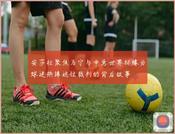安莎社聚焦马宁与中意世界杯缘分球迷热捧这位裁判的背后故事