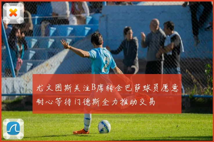 尤文图斯关注B席转会巴萨球员愿意耐心等待门德斯全力推动交易