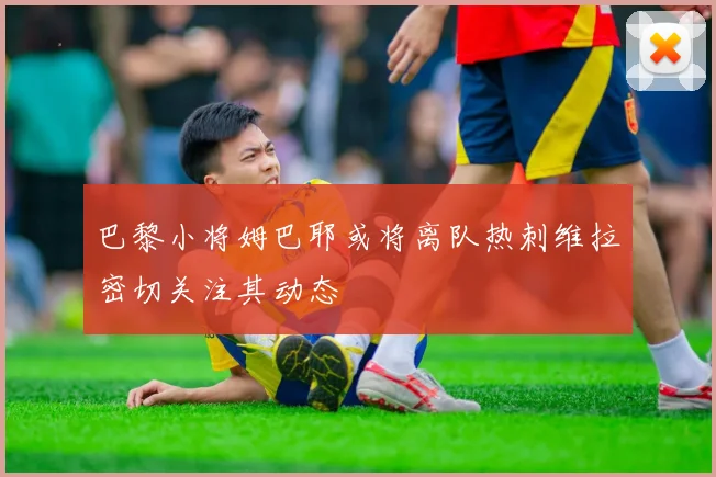 巴黎小将姆巴耶或将离队热刺维拉密切关注其动态