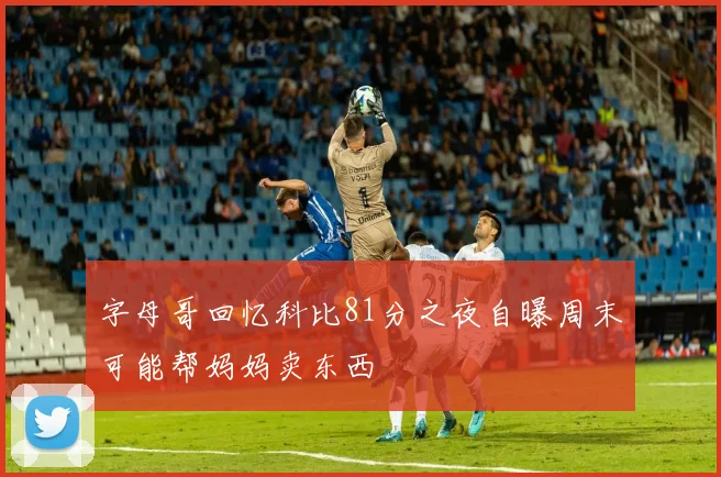 字母哥回忆科比81分之夜自曝周末可能帮妈妈卖东西