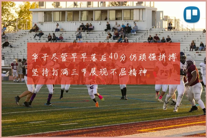 华子尽管早早落后40分仍顽强拼搏坚持打满三节展现不屈精神