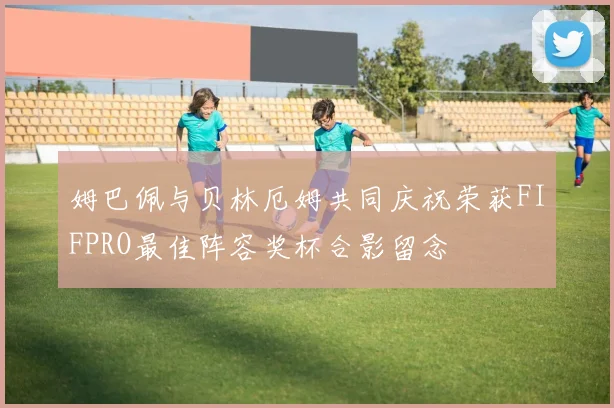 姆巴佩与贝林厄姆共同庆祝荣获FIFPRO最佳阵容奖杯合影留念
