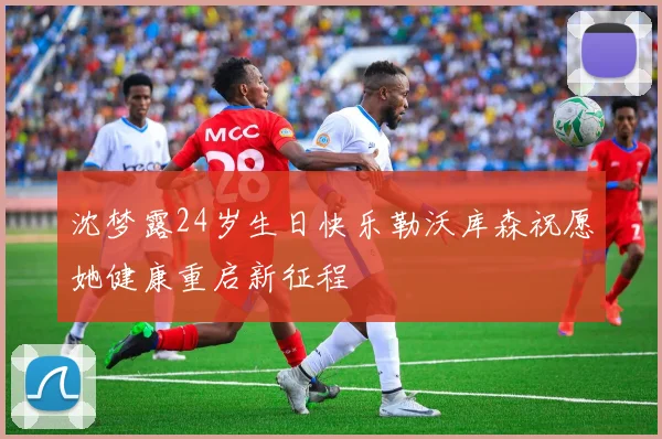 沈梦露24岁生日快乐勒沃库森祝愿她健康重启新征程